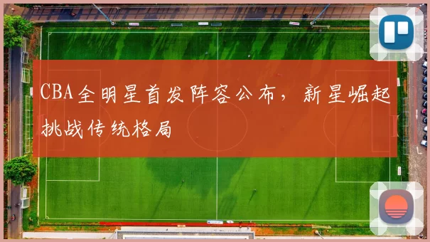 CBA全明星首发阵容公布,新星崛起挑战传统格局