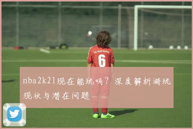 nba2k21现在能玩吗？深度解析游玩现状与潜在问题
