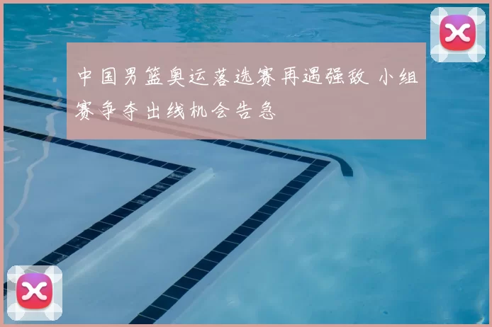 中国男篮奥运落选赛再遇强敌 小组赛争夺出线机会告急