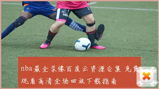 nba最全录像百度云资源合集 免费观看高清全场回放下载指南