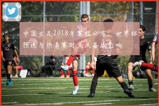 中国女足2018年赛程公布：世界杯预选与热身赛时点及备战影响