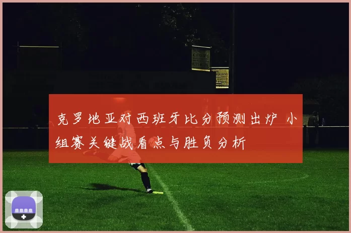 克罗地亚对西班牙比分预测出炉 小组赛关键战看点与胜负分析
