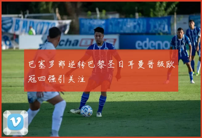 巴塞罗那逆转巴黎圣日耳曼晋级欧冠四强引关注