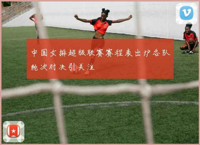 中国女排超级联赛赛程表出炉各队轮次对决引关注