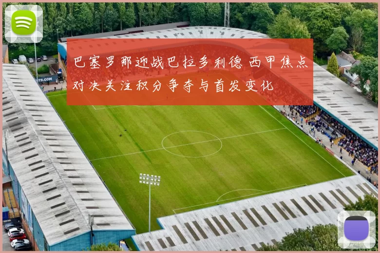 巴塞罗那迎战巴拉多利德 西甲焦点对决关注积分争夺与首发变化