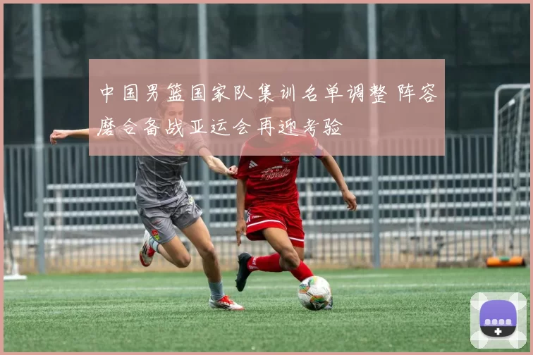 中国男篮国家队集训名单调整 阵容磨合备战亚运会再迎考验