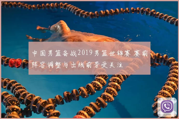 中国男篮备战2019男篮世锦赛 赛前阵容调整与出线前景受关注