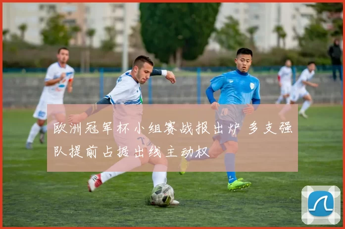 欧洲冠军杯小组赛战报出炉 多支强队提前占据出线主动权