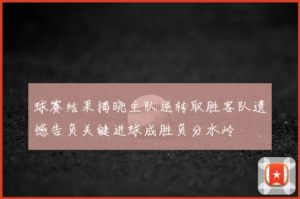 球赛结果揭晓主队逆转取胜客队遗憾告负关键进球成胜负分水岭