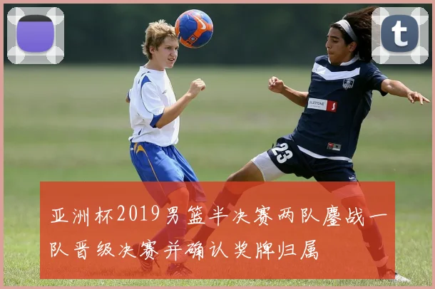 亚洲杯2019男篮半决赛两队鏖战一队晋级决赛并确认奖牌归属