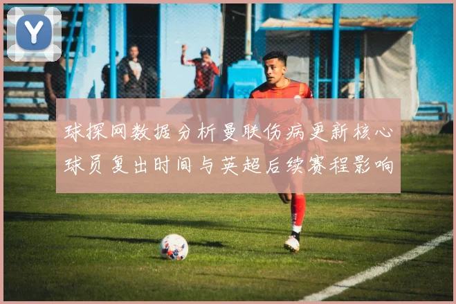球探网数据分析曼联伤病更新核心球员复出时间与英超后续赛程影响