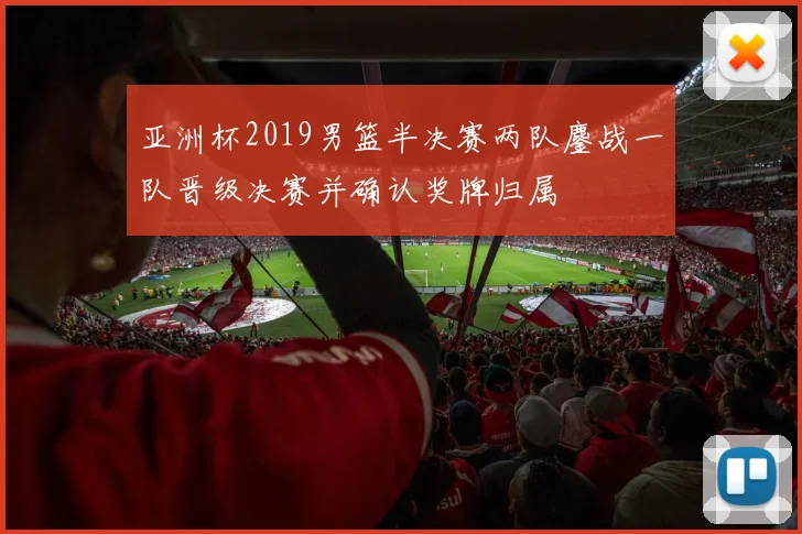 亚洲杯2019男篮半决赛两队鏖战一队晋级决赛并确认奖牌归属