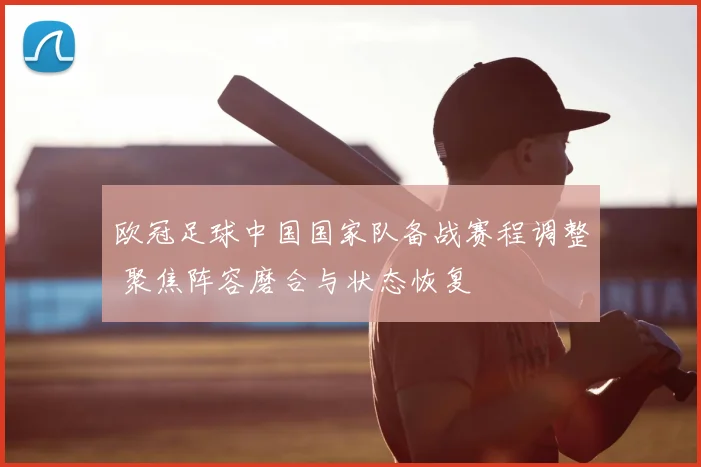 欧冠足球中国国家队备战赛程调整 聚焦阵容磨合与状态恢复