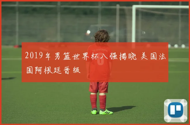 2019年男篮世界杯八强揭晓 美国法国阿根廷晋级