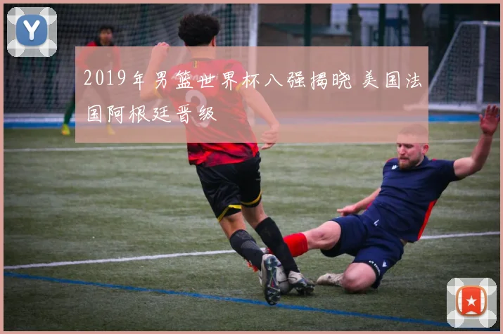 2019年男篮世界杯八强揭晓 美国法国阿根廷晋级